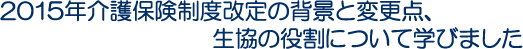 2015年介護保険制度改定の背景と変更点、生協の役割について学びました