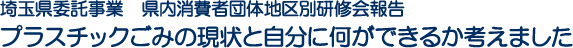 埼玉県委託事業　県内消費者団体地区別研修会報告　プラスチックごみの現状と自分に何ができるか考えました